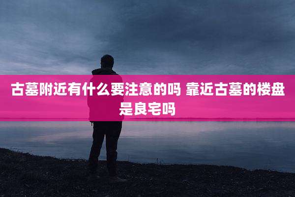 古墓附近有什么要注意的吗 靠近古墓的楼盘是良宅吗
