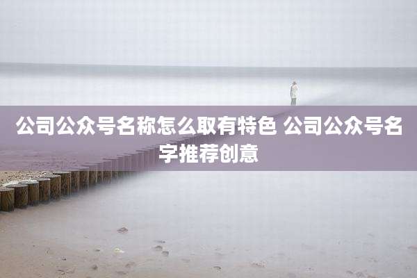 公司公众号名称怎么取有特色 公司公众号名字推荐创意