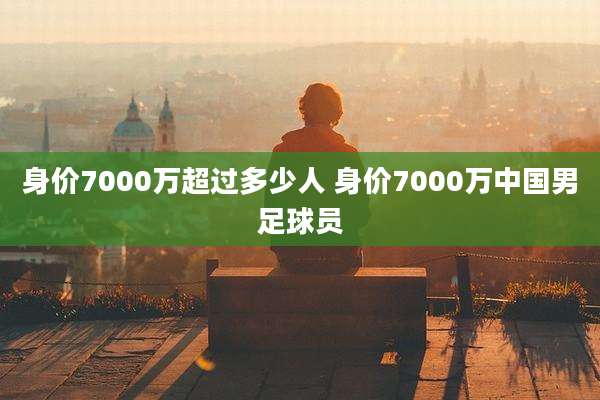 身价7000万超过多少人 身价7000万中国男足球员