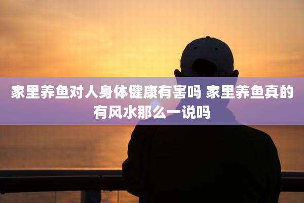 家里养鱼对人身体健康有害吗 家里养鱼真的有风水那么一说吗