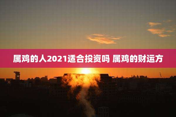 属鸡的人2021适合投资吗 属鸡的财运方