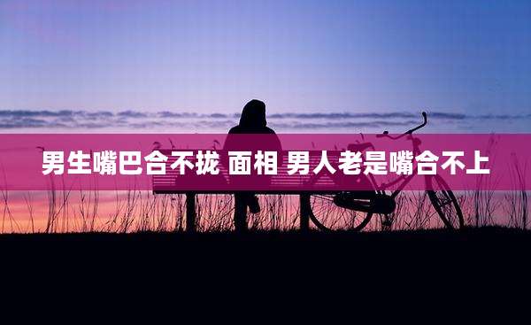 男生嘴巴合不拢 面相 男人老是嘴合不上