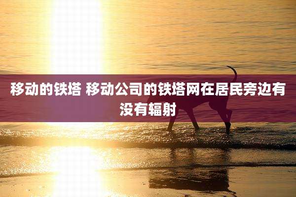 移动的铁塔 移动公司的铁塔网在居民旁边有没有辐射