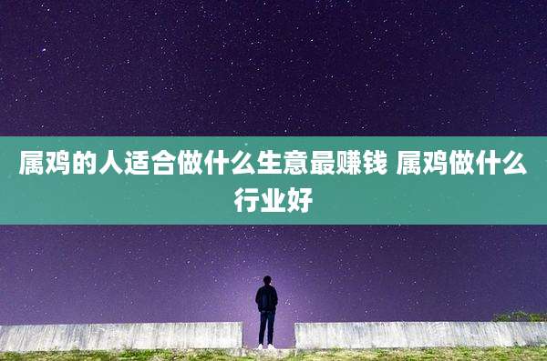 属鸡的人适合做什么生意最赚钱 属鸡做什么行业好