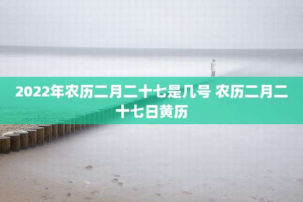 2022年农历二月二十七是几号 农历二月二十七日黄历