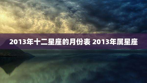 2013年十二星座的月份表 2013年属星座