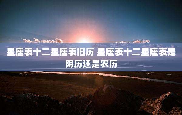 星座表十二星座表旧历 星座表十二星座表是阴历还是农历