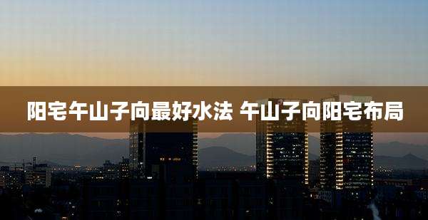 阳宅午山子向最好水法 午山子向阳宅布局