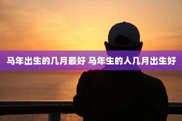 马年出生的几月最好 马年生的人几月出生好