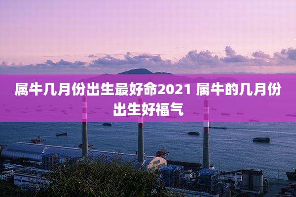 属牛几月份出生最好命2021 属牛的几月份出生好福气