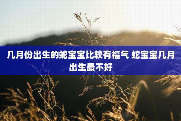 几月份出生的蛇宝宝比较有福气 蛇宝宝几月出生最不好