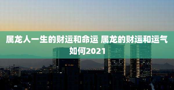 属龙人一生的财运和命运 属龙的财运和运气如何2021