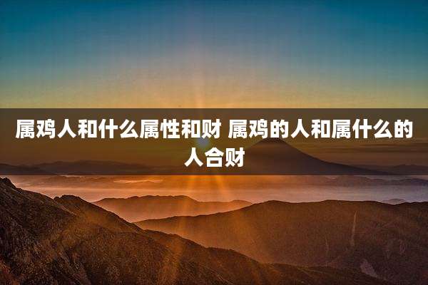 属鸡人和什么属性和财 属鸡的人和属什么的人合财