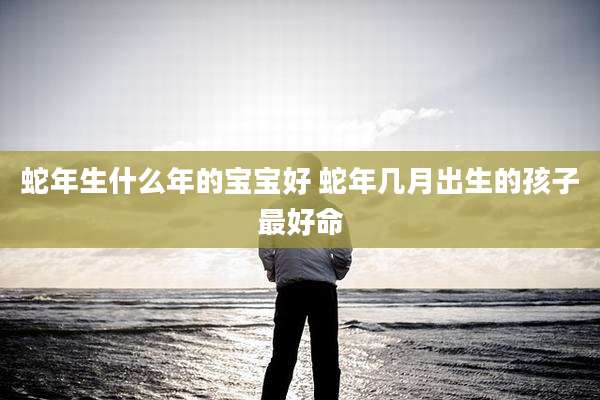 蛇年生什么年的宝宝好 蛇年几月出生的孩子最好命