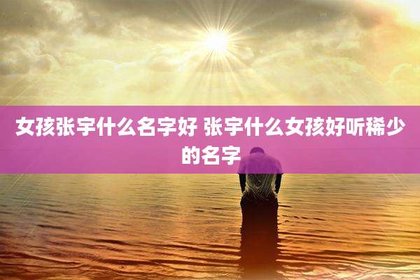 女孩张宇什么名字好 张宇什么女孩好听稀少的名字