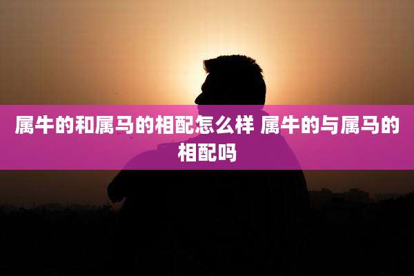 属牛的和属马的相配怎么样 属牛的与属马的相配吗