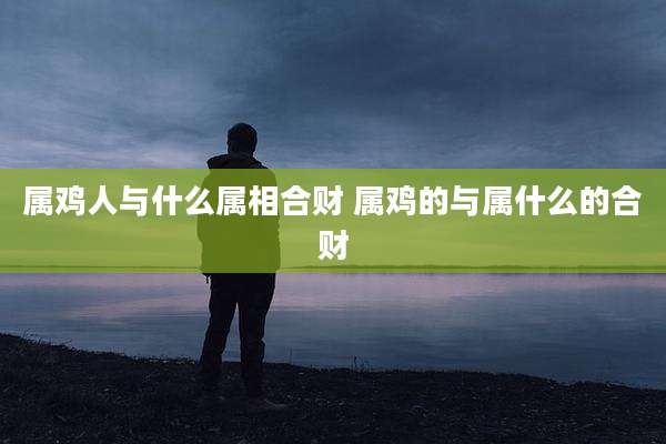 属鸡人与什么属相合财 属鸡的与属什么的合财