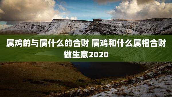 属鸡的与属什么的合财 属鸡和什么属相合财做生意2020