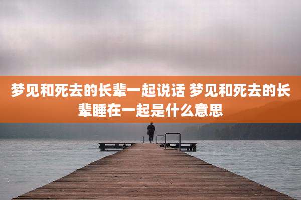 梦见和死去的长辈一起说话 梦见和死去的长辈睡在一起是什么意思