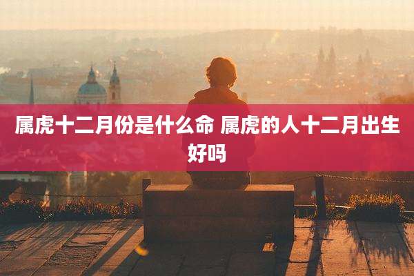 属虎十二月份是什么命 属虎的人十二月出生好吗