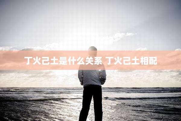 丁火己土是什么关系 丁火己土相配