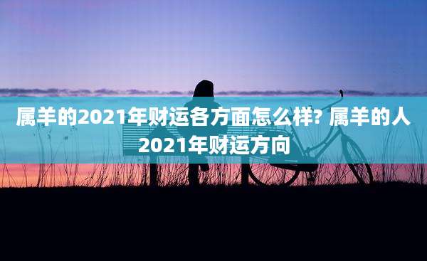 属羊的2021年财运各方面怎么样? 属羊的人2021年财运方向