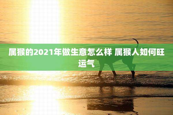 属猴的2021年做生意怎么样 属猴人如何旺运气