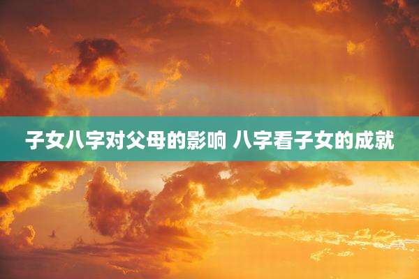 子女八字对父母的影响 八字看子女的成就