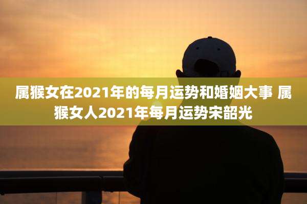 属猴女在2021年的每月运势和婚姻大事 属猴女人2021年每月运势宋韶光