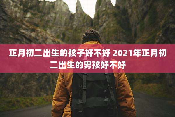 正月初二出生的孩子好不好 2021年正月初二出生的男孩好不好