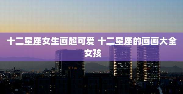 十二星座女生画超可爱 十二星座的画画大全 女孩