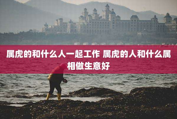 属虎的和什么人一起工作 属虎的人和什么属相做生意好
