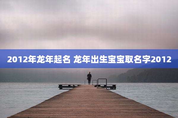 2012年龙年起名 龙年出生宝宝取名字2012