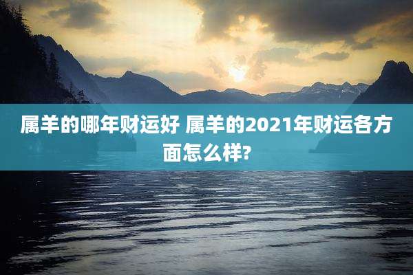 属羊的哪年财运好 属羊的2021年财运各方面怎么样?
