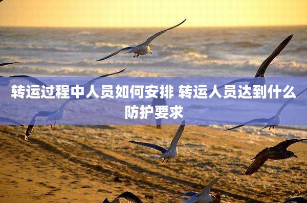 转运过程中人员如何安排 转运人员达到什么防护要求
