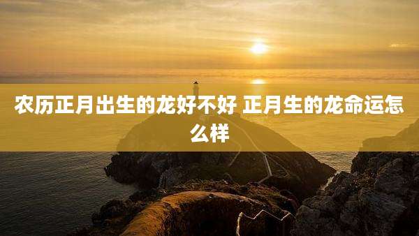 农历正月出生的龙好不好 正月生的龙命运怎么样