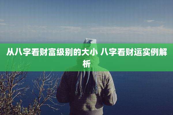从八字看财富级别的大小 八字看财运实例解析