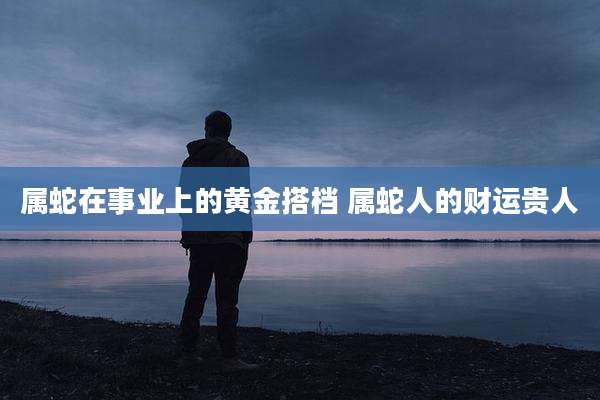 属蛇在事业上的黄金搭档 属蛇人的财运贵人