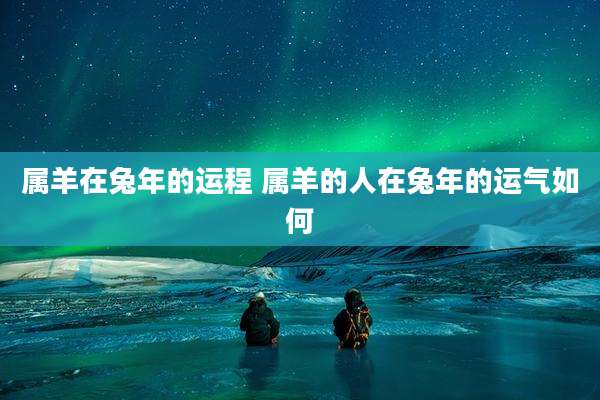 属羊在兔年的运程 属羊的人在兔年的运气如何