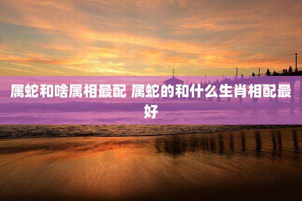 属蛇和啥属相最配 属蛇的和什么生肖相配最好