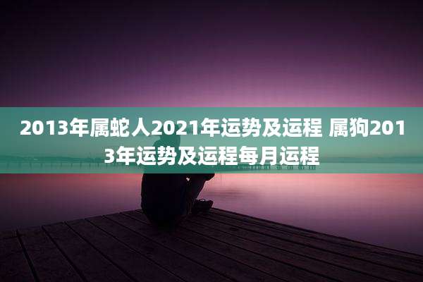 2013年属蛇人2021年运势及运程 属狗2013年运势及运程每月运程
