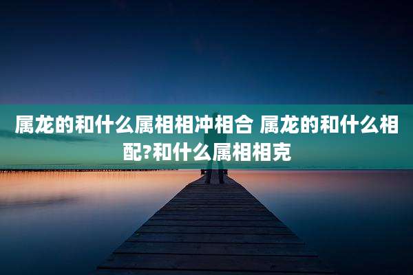 属龙的和什么属相相冲相合 属龙的和什么相配?和什么属相相克