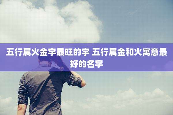 五行属火金字最旺的字 五行属金和火寓意最好的名字