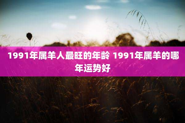 1991年属羊人最旺的年龄 1991年属羊的哪年运势好