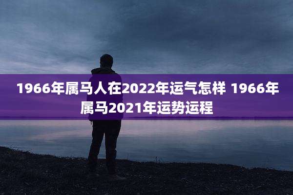 1966年属马人在2022年运气怎样 1966年属马2021年运势运程