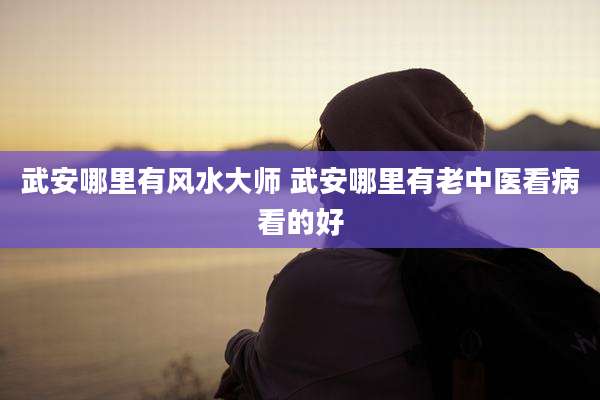 武安哪里有风水大师 武安哪里有老中医看病看的好
