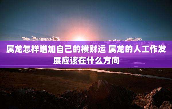 属龙怎样增加自己的横财运 属龙的人工作发展应该在什么方向