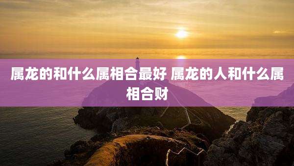 属龙的和什么属相合最好 属龙的人和什么属相合财