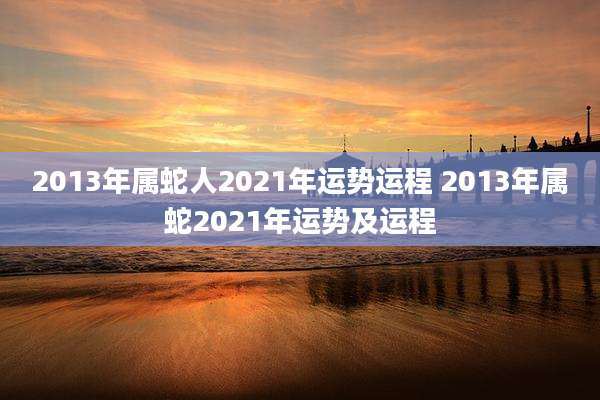 2013年属蛇人2021年运势运程 2013年属蛇2021年运势及运程