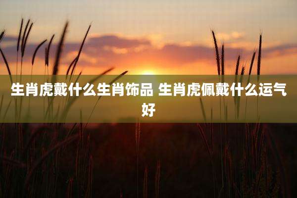 生肖虎戴什么生肖饰品 生肖虎佩戴什么运气好